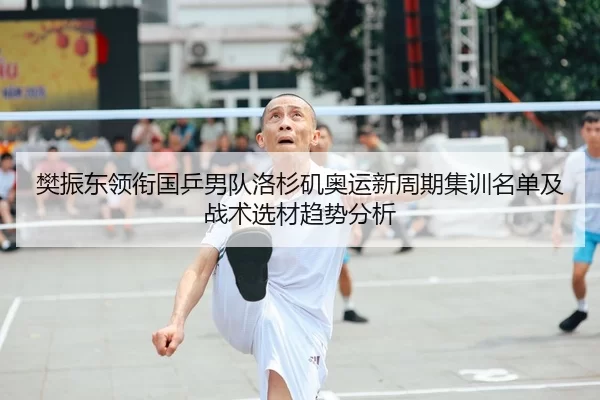 樊振东领衔国乒男队洛杉矶奥运新周期集训名单及战术选材趋势分析