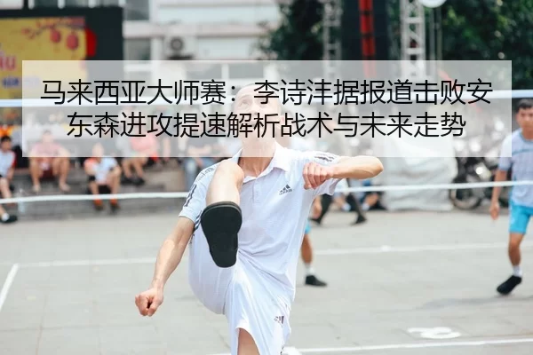 马来西亚大师赛：李诗沣据报道击败安东森进攻提速解析战术与未来走势