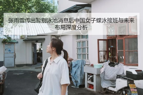 张雨霏传出暂别泳池消息后中国女子蝶泳接班与未来布局深度分析