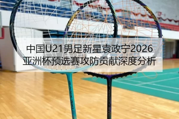 中国U21男足新星袁政宁2026亚洲杯预选赛攻防贡献深度分析