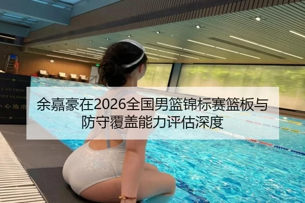 余嘉豪在2026全国男篮锦标赛篮板与防守覆盖能力评估深度
