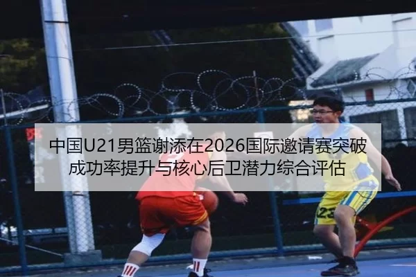 中国U21男篮谢添在2026国际邀请赛突破成功率提升与核心后卫潜力综合评估