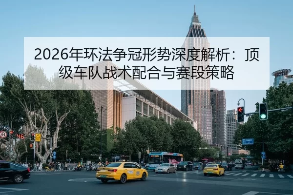 2026年环法争冠形势深度解析：顶级车队战术配合与赛段策略