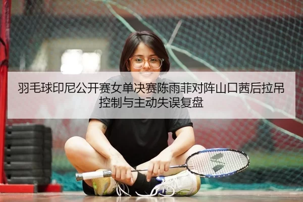 羽毛球印尼公开赛女单决赛陈雨菲对阵山口茜后拉吊控制与主动失误复盘