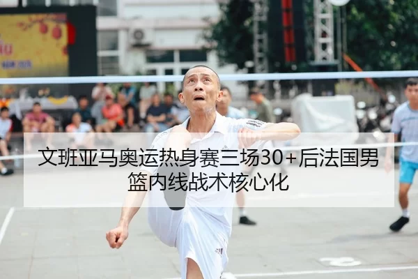 文班亚马奥运热身赛三场30+后法国男篮内线战术核心化